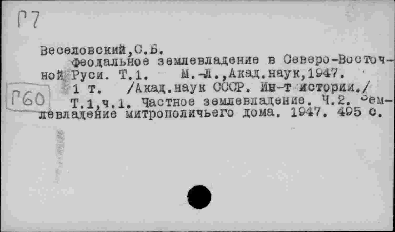 ﻿Веселовский,С.Б.
феодальное землевладение в Северо-Восточной Руси. Т.1. М.-Л.,Акад,наук,1947.
1 т. /Акад.наук СССР. Ин-т истории./
і £>0 Т.1,ч.1. Частное землевладение. 4.2. Землевладение митрополичьего дома, 1&47. 4Ö5 с.